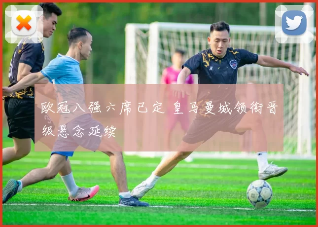 欧冠八强六席已定 皇马曼城领衔晋级悬念延续