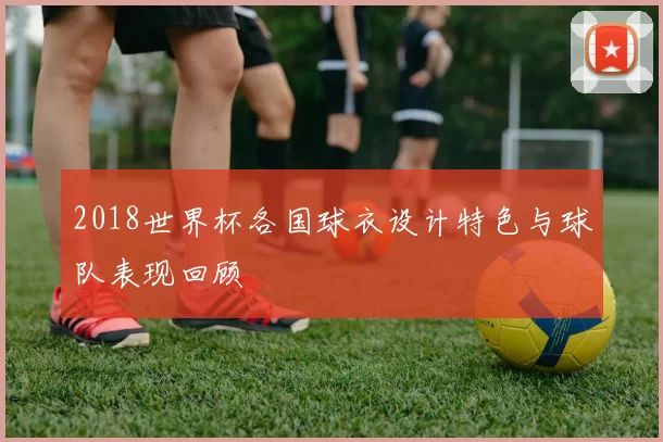 2018世界杯各国球衣设计特色与球队表现回顾