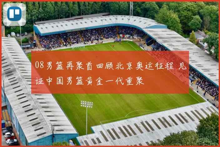 08男篮再聚首回顾北京奥运征程 见证中国男篮黄金一代重聚