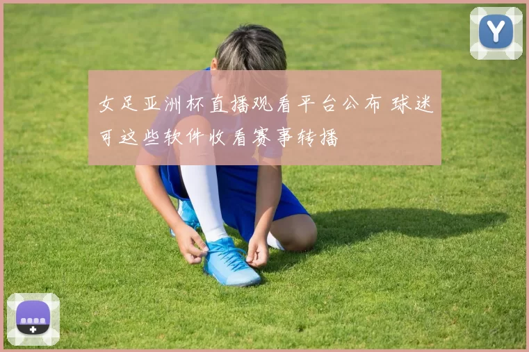女足亚洲杯直播观看平台公布 球迷可这些软件收看赛事转播