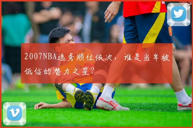2007NBA选秀顺位依次，谁是当年被低估的潜力之星？