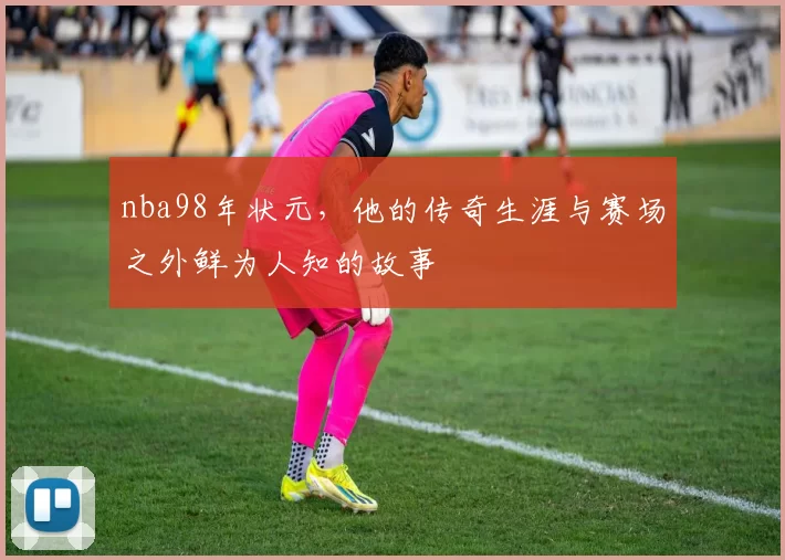 nba98年状元,他的传奇生涯与赛场之外鲜为人知的故事