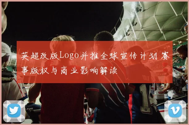 英超改版Logo并推全球宣传计划 赛事版权与商业影响解读