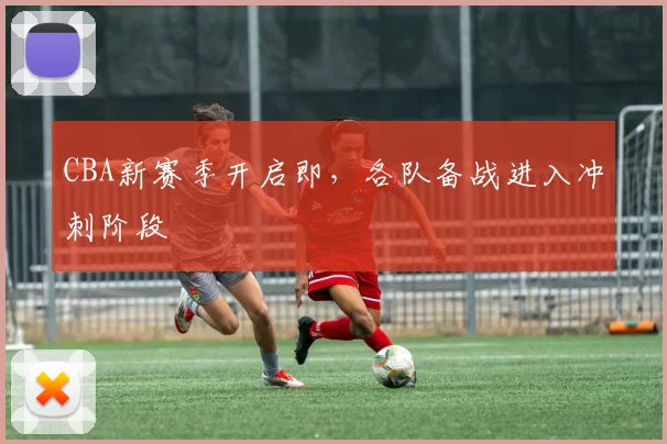 CBA新赛季开启即，各队备战进入冲刺阶段