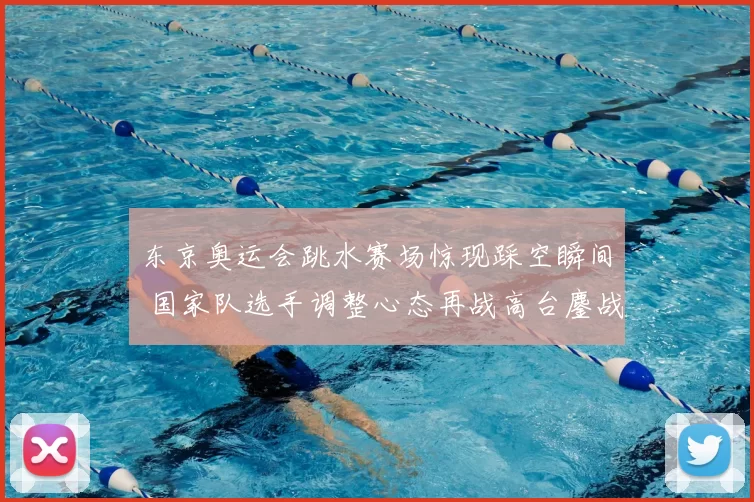 东京奥运会跳水赛场惊现踩空瞬间 国家队选手调整心态再战高台鏖战