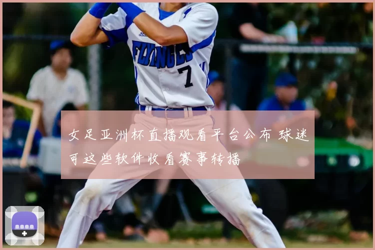 女足亚洲杯直播观看平台公布 球迷可这些软件收看赛事转播