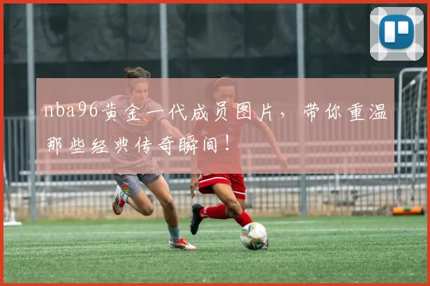 nba96黄金一代成员图片,带你重温那些经典传奇瞬间!