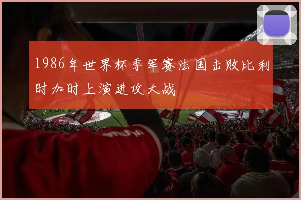 1986年世界杯季军赛法国击败比利时加时上演进攻大战