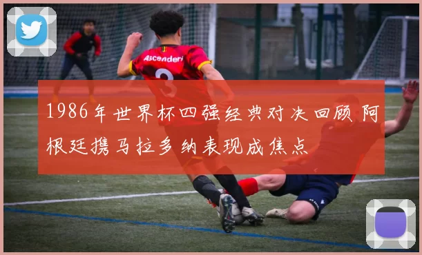 1986年世界杯四强经典对决回顾 阿根廷携马拉多纳表现成焦点