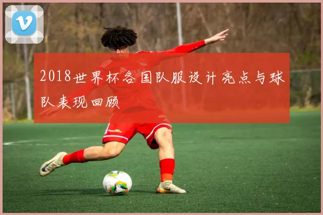 2018世界杯各国队服设计亮点与球队表现回顾