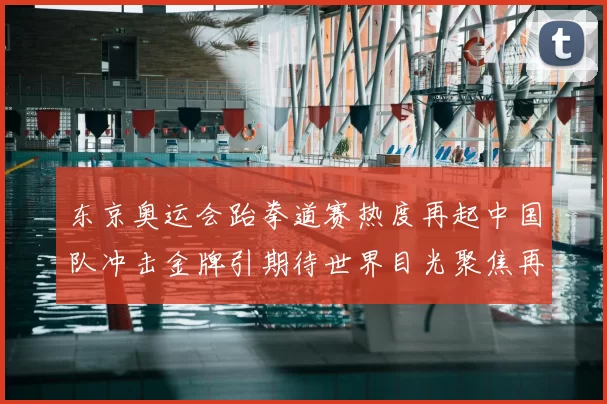 东京奥运会跆拳道赛热度再起中国队冲击金牌引期待世界目光聚焦再现