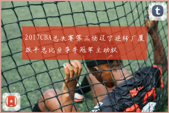 2017CBA总决赛第三场辽宁逆转广厦扳平总比分争夺冠军主动权