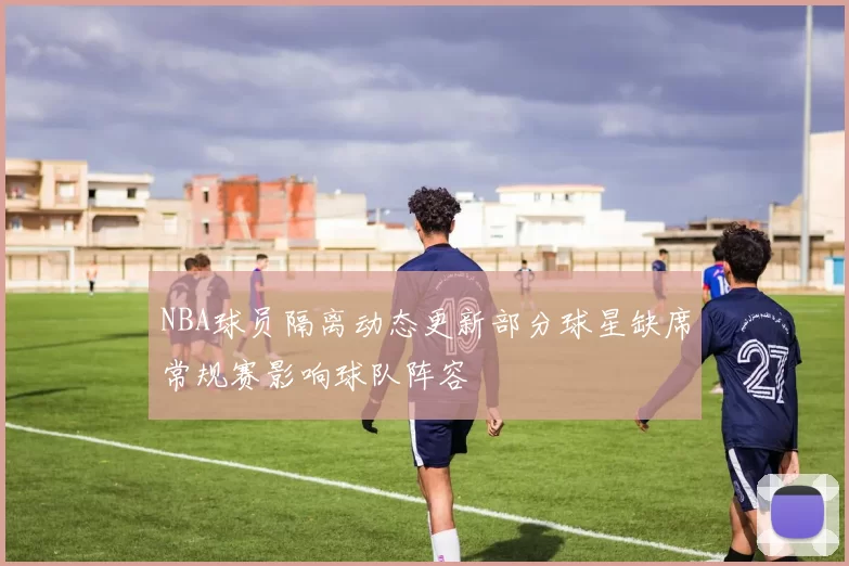 NBA球员隔离动态更新部分球星缺席常规赛影响球队阵容