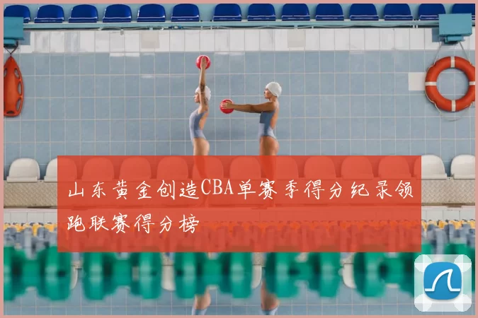 山东黄金创造CBA单赛季得分纪录领跑联赛得分榜