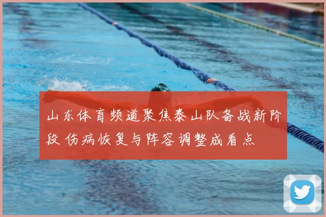 山东体育频道聚焦泰山队备战新阶段 伤病恢复与阵容调整成看点