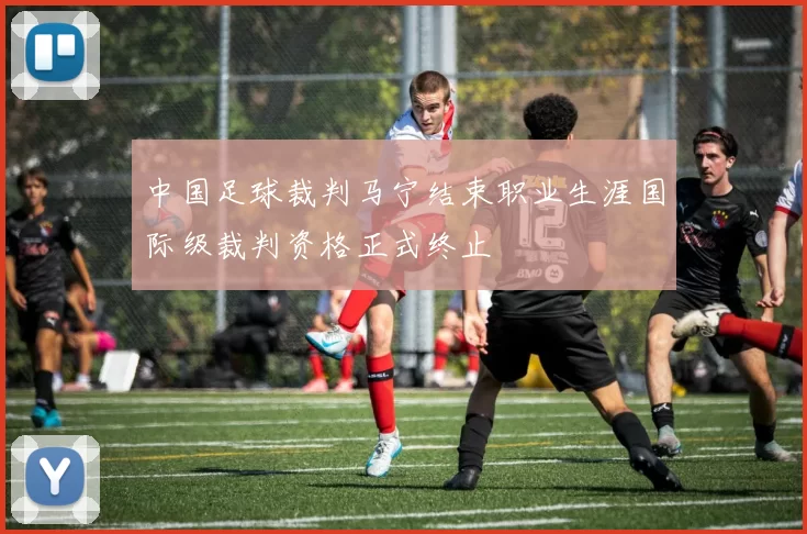 中国足球裁判马宁结束职业生涯国际级裁判资格正式终止