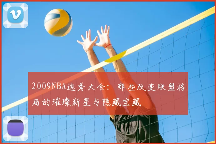 2009NBA选秀大会：那些改变联盟格局的璀璨新星与隐藏宝藏