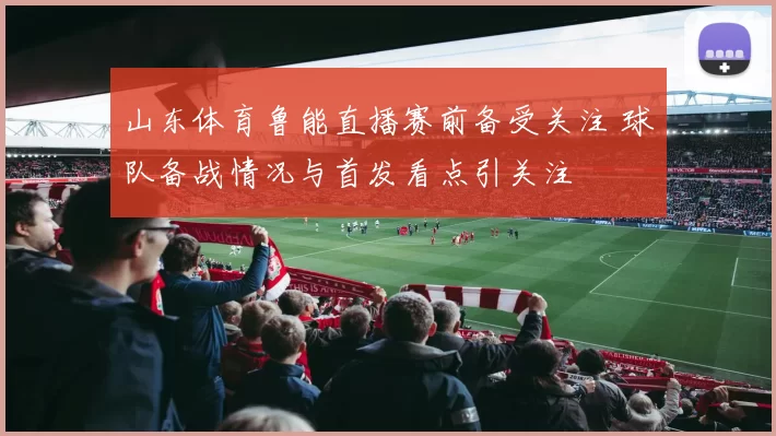 山东体育鲁能直播赛前备受关注 球队备战情况与首发看点引关注