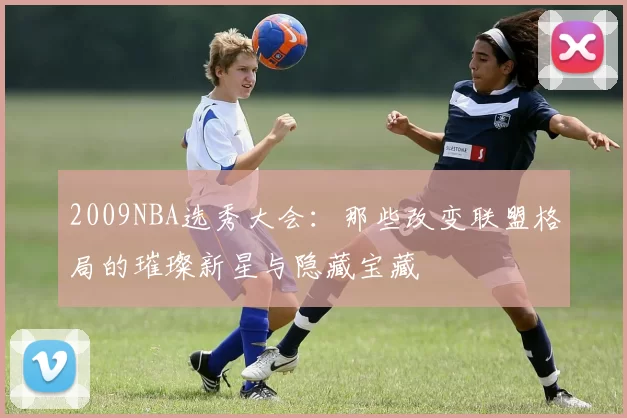 2009NBA选秀大会：那些改变联盟格局的璀璨新星与隐藏宝藏