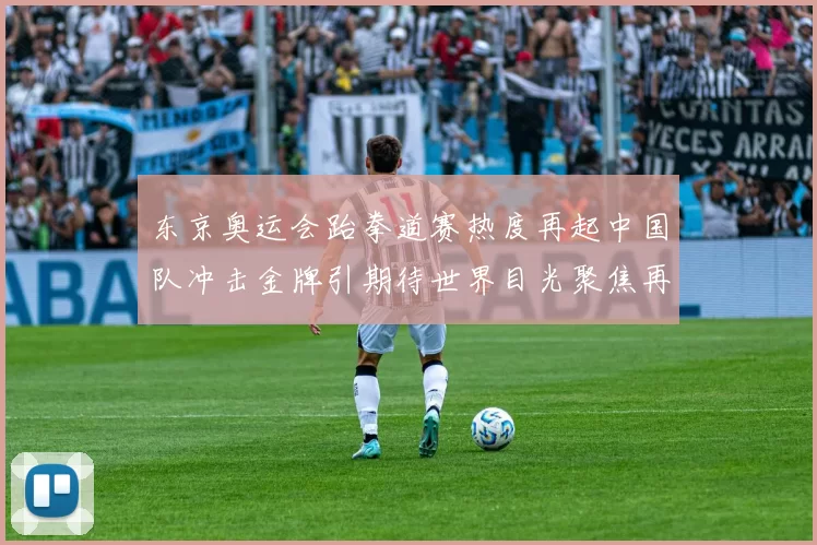 东京奥运会跆拳道赛热度再起中国队冲击金牌引期待世界目光聚焦再现