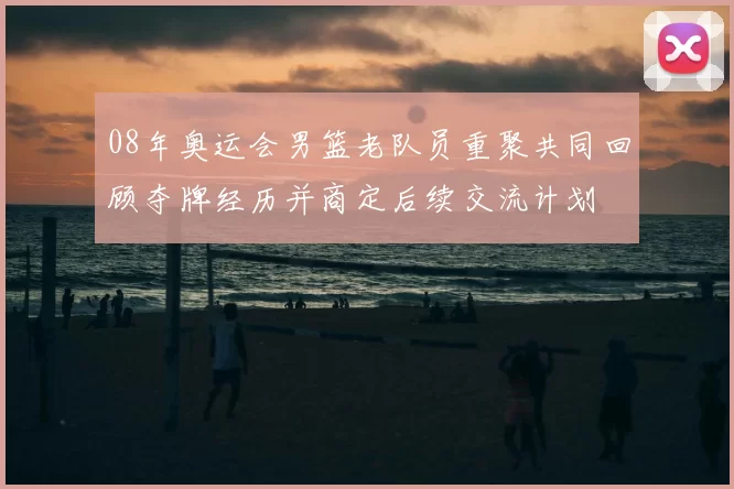 08年奥运会男篮老队员重聚共同回顾夺牌经历并商定后续交流计划