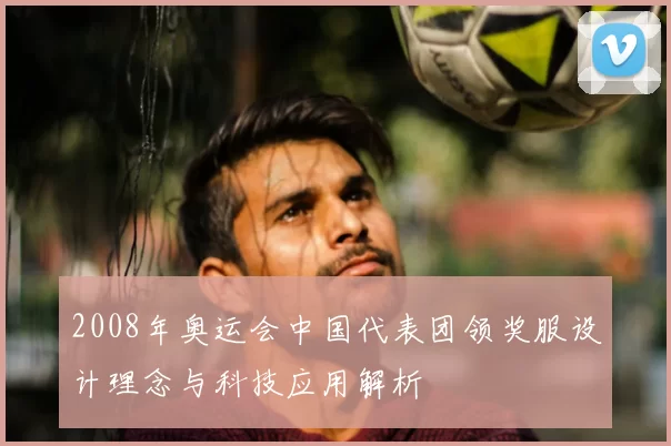 2008年奥运会中国代表团领奖服设计理念与科技应用解析