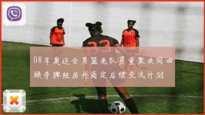 08年奥运会男篮老队员重聚共同回顾夺牌经历并商定后续交流计划