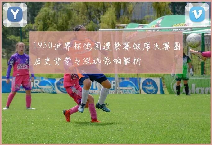 1950世界杯德国遭禁赛缺席决赛圈历史背景与深远影响解析