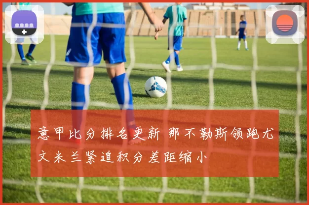 意甲比分排名更新 那不勒斯领跑尤文米兰紧追积分差距缩小