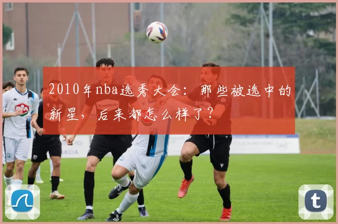 2010年nba选秀大会：那些被选中的新星，后来都怎么样了？