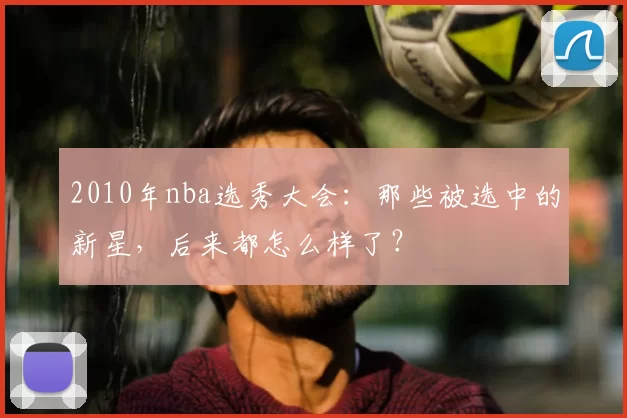 2010年nba选秀大会：那些被选中的新星，后来都怎么样了？