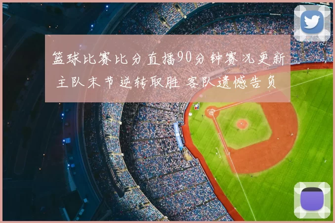 篮球比赛比分直播90分钟赛况更新 主队末节逆转取胜 客队遗憾告负