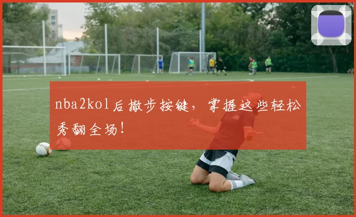 nba2kol后撤步按键，掌握这些轻松秀翻全场！