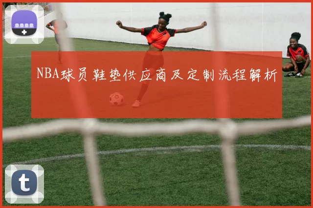 NBA球员鞋垫供应商及定制流程解析
