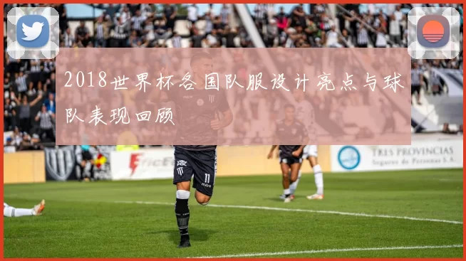 2018世界杯各国队服设计亮点与球队表现回顾