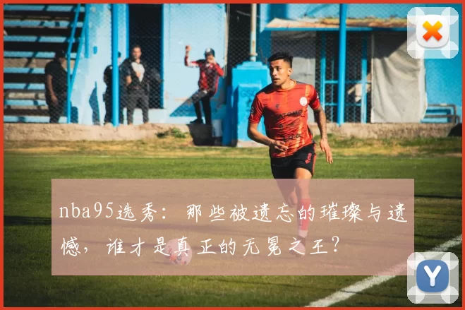 nba95选秀:那些被遗忘的璀璨与遗憾,谁才是真正的无冕之王?