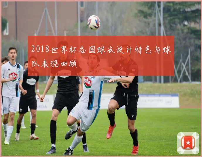 2018世界杯各国球衣设计特色与球队表现回顾