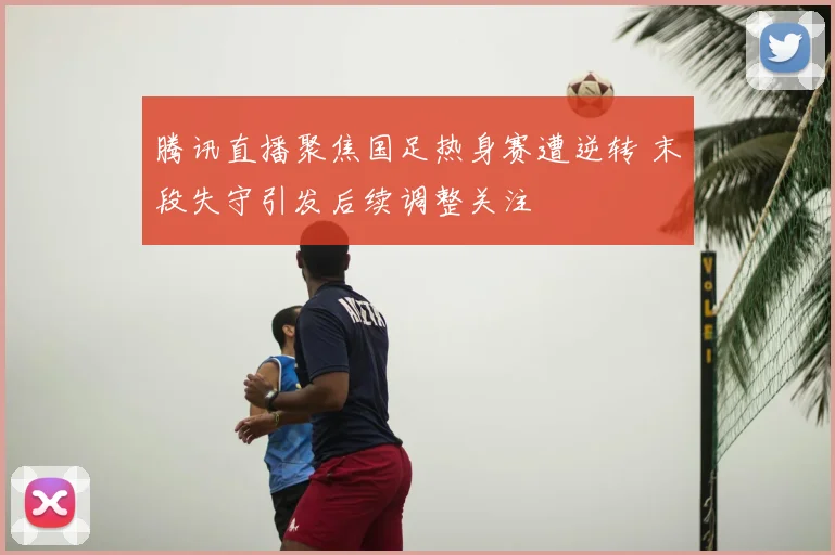 腾讯直播聚焦国足热身赛遭逆转 末段失守引发后续调整关注
