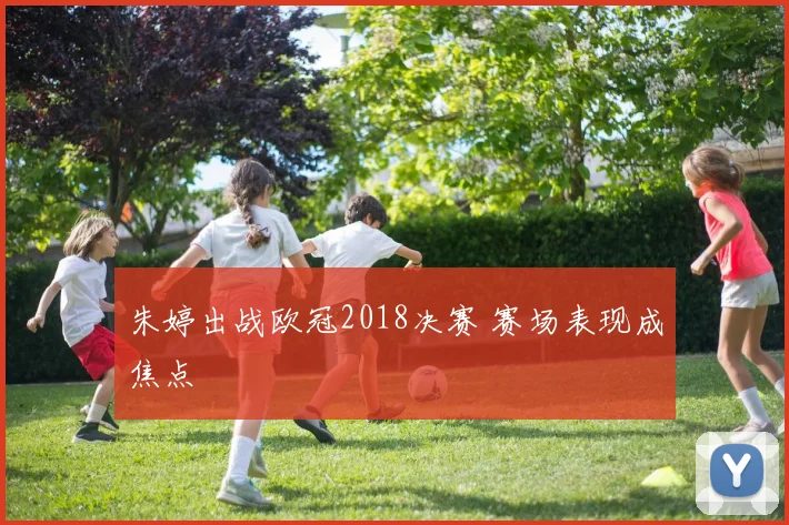 朱婷出战欧冠2018决赛 赛场表现成焦点