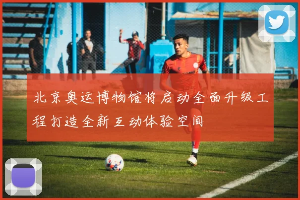 北京奥运博物馆将启动全面升级工程打造全新互动体验空间