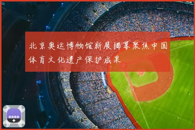 北京奥运博物馆新展揭幕聚焦中国体育文化遗产保护成果