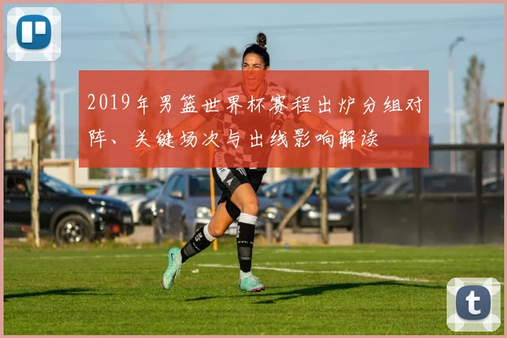 2019年男篮世界杯赛程出炉分组对阵、关键场次与出线影响解读