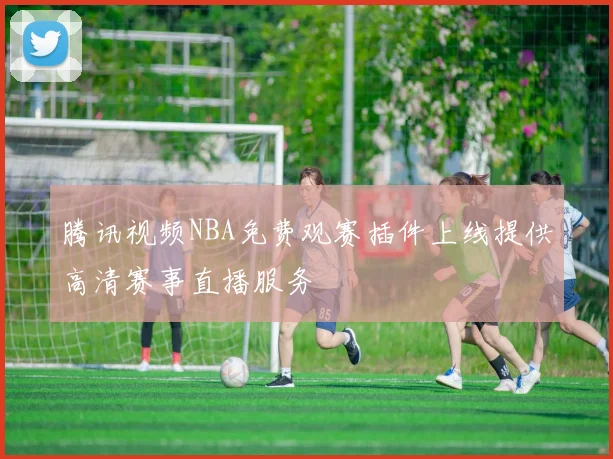 腾讯视频NBA免费观赛插件上线提供高清赛事直播服务