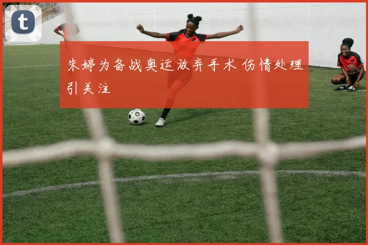 朱婷为备战奥运放弃手术 伤情处理引关注