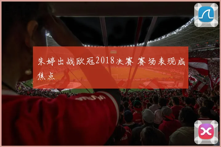 朱婷出战欧冠2018决赛 赛场表现成焦点