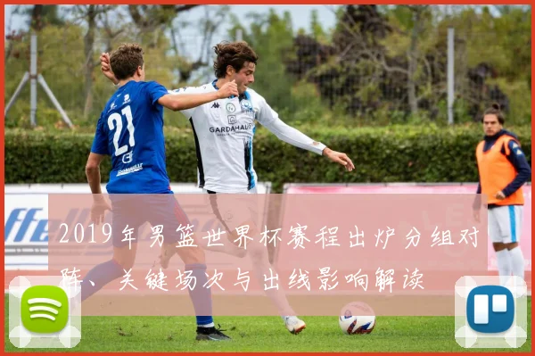 2019年男篮世界杯赛程出炉分组对阵、关键场次与出线影响解读
