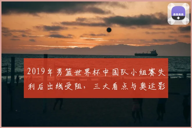 2019年男篮世界杯中国队小组赛失利后出线受阻，三大看点与奥运影响