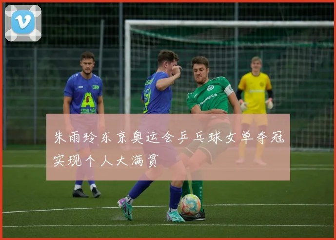 朱雨玲东京奥运会乒乓球女单夺冠实现个人大满贯