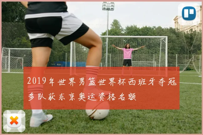 2019年世界男篮世界杯西班牙夺冠多队获东京奥运资格名额