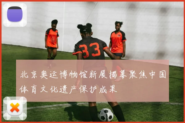 北京奥运博物馆新展揭幕聚焦中国体育文化遗产保护成果